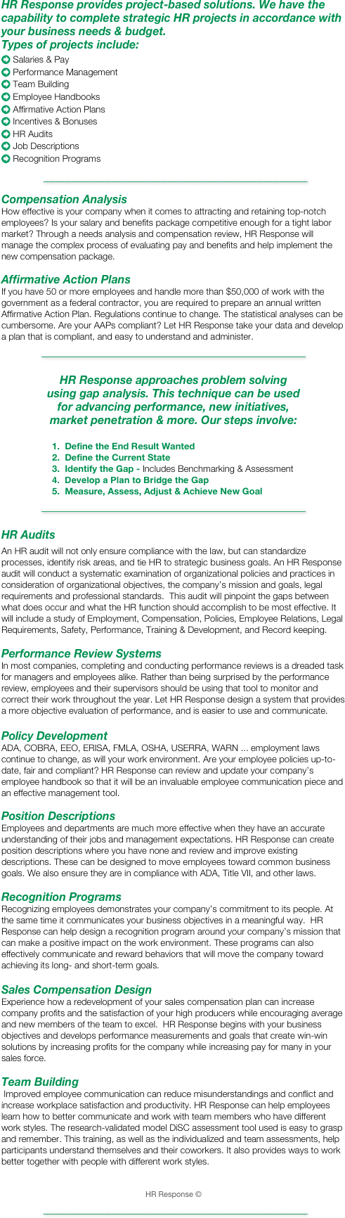 HR Response provides project-based solutions. We have the  capability to complete strategic HR projects in accordance with your business needs & budget.  Types of projects include:
 
 Salaries & Pay
 Performance Management
 Team Building
 Employee Handbooks
 Affirmative Action Plans
 Incentives & Bonuses
 HR Audits
 Job Descriptions
 Recognition Programs  
 _______________________________________________

Compensation Analysis
How effective is your company when it comes to attracting and retaining top-notch employees? Is your salary and benefits package competitive enough for a tight labor market? Through a needs analysis and compensation review, HR Response will manage the complex process of evaluating pay and benefits and help implement the new compensation package.

Affirmative Action Plans
If you have 50 or more employees and handle more than $50,000 of work with the government as a federal contractor, you are required to prepare an annual written Affirmative Action Plan. Regulations continue to change. The statistical analyses can be cumbersome. Are your AAPs compliant? Let HR Response take your data and develop a plan that is compliant, and easy to understand and administer.
_______________________________________________

HR Response approaches problem solving
using gap analysis. This technique can be used 
for advancing performance, new initiatives, 
market penetration & more. Our steps involve:

                    1.  Define the End Result Wanted
                    2.  Define the Current State
                    3.  Identify the Gap - Includes Benchmarking & Assessment
                    4.  Develop a Plan to Bridge the Gap
                    5.  Measure, Assess, Adjust & Achieve New Goal
_______________________________________________
 HR Audits
An HR audit will not only ensure compliance with the law, but can standardize processes, identify risk areas, and tie HR to strategic business goals. An HR Response audit will conduct a systematic examination of organizational policies and practices in consideration of organizational objectives, the company’s mission and goals, legal requirements and professional standards.  This audit will pinpoint the gaps between what does occur and what the HR function should accomplish to be most effective. It will include a study of Employment, Compensation, Policies, Employee Relations, Legal Requirements, Safety, Performance, Training & Development, and Record keeping. 

Performance Review Systems
In most companies, completing and conducting performance reviews is a dreaded task for managers and employees alike. Rather than being surprised by the performance review, employees and their supervisors should be using that tool to monitor and correct their work throughout the year. Let HR Response design a system that provides a more objective evaluation of performance, and is easier to use and communicate.

Policy Development
ADA, COBRA, EEO, ERISA, FMLA, OSHA, USERRA, WARN ... employment laws continue to change, as will your work environment. Are your employee policies up-to-date, fair and compliant? HR Response can review and update your company’s employee handbook so that it will be an invaluable employee communication piece and an effective management tool.

Position Descriptions
Employees and departments are much more effective when they have an accurate understanding of their jobs and management expectations. HR Response can create position descriptions where you have none and review and improve existing descriptions. These can be designed to move employees toward common business goals. We also ensure they are in compliance with ADA, Title VII, and other laws.

Recognition Programs
Recognizing employees demonstrates your company’s commitment to its people. At the same time it communicates your business objectives in a meaningful way.  HR Response can help design a recognition program around your company’s mission that can make a positive impact on the work environment. These programs can also effectively communicate and reward behaviors that will move the company toward achieving its long- and short-term goals.

Sales Compensation Design
Experience how a redevelopment of your sales compensation plan can increase company profits and the satisfaction of your high producers while encouraging average and new members of the team to excel.  HR Response begins with your business objectives and develops performance measurements and goals that create win-win solutions by increasing profits for the company while increasing pay for many in your sales force.

Team Building
 Improved employee communication can reduce misunderstandings and conflict and increase workplace satisfaction and productivity. HR Response can help employees learn how to better communicate and work with team members who have different work styles. The research-validated model DiSC assessment tool used is easy to grasp and remember. This training, as well as the individualized and team assessments, help participants understand themselves and their coworkers. It also provides ways to work better together with people with different work styles.


HR Response ©

 _______________________________________________
