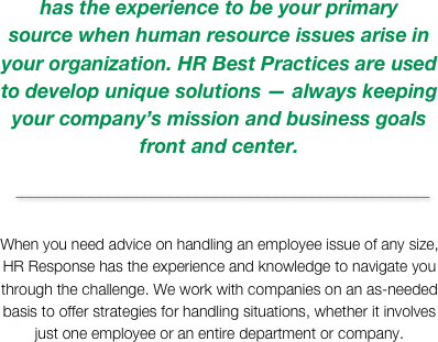 has the experience to be your primary  source when human resource issues arise in your organization. HR Best Practices are used to develop unique solutions — always keeping your company’s mission and business goals front and center.
 _______________________________________________

When you need advice on handling an employee issue of any size, HR Response has the experience and knowledge to navigate you through the challenge. We work with companies on an as-needed basis to offer strategies for handling situations, whether it involves just one employee or an entire department or company.